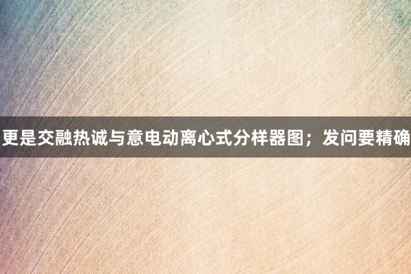 更是交融热诚与意电动离心式分样器图;发问要精确