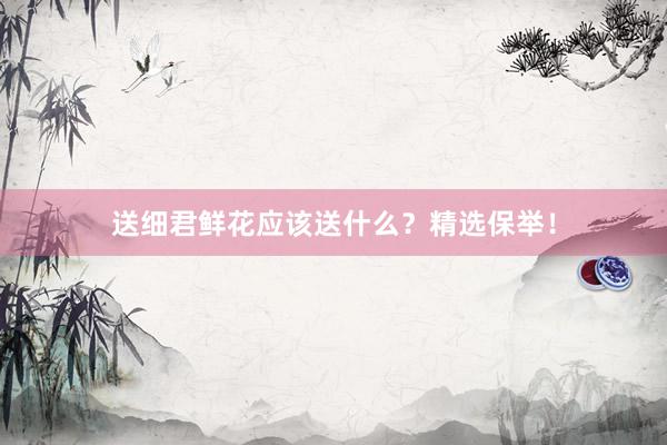 送细君鲜花应该送什么？精选保举！