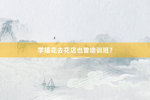学插花去花店也曾培训班?